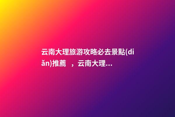 云南大理旅游攻略必去景點(diǎn)推薦，云南大理旅游攻略